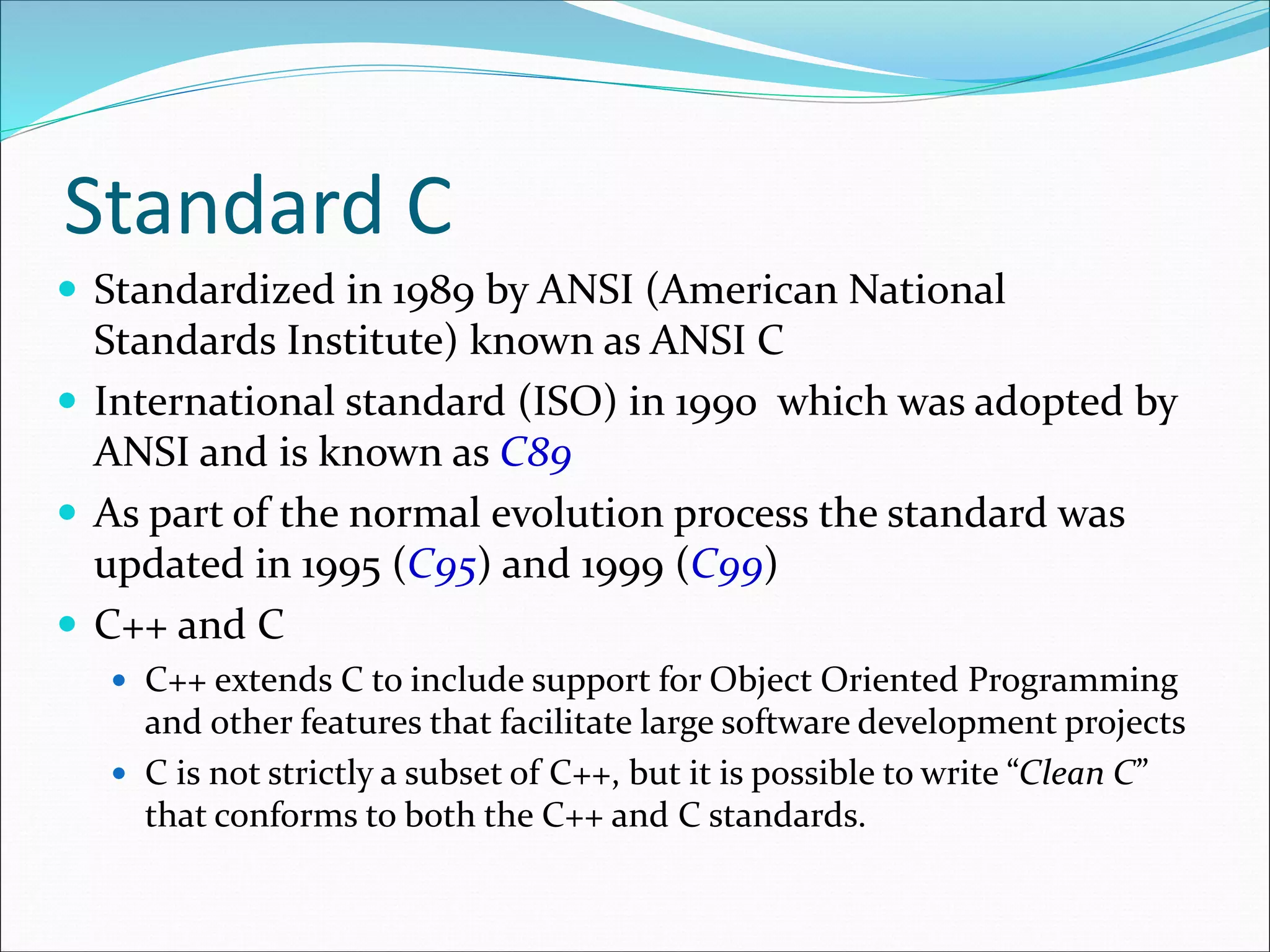 Standard C
 Standardized in 1989 by ANSI (American National
Standards Institute) known as ANSI C
 International standard (ISO) in 1990 which was adopted by
ANSI and is known as C89
 As part of the normal evolution process the standard was
updated in 1995 (C95) and 1999 (C99)
 C++ and C
 C++ extends C to include support for Object Oriented Programming
and other features that facilitate large software development projects
 C is not strictly a subset of C++, but it is possible to write “Clean C”
that conforms to both the C++ and C standards.
 