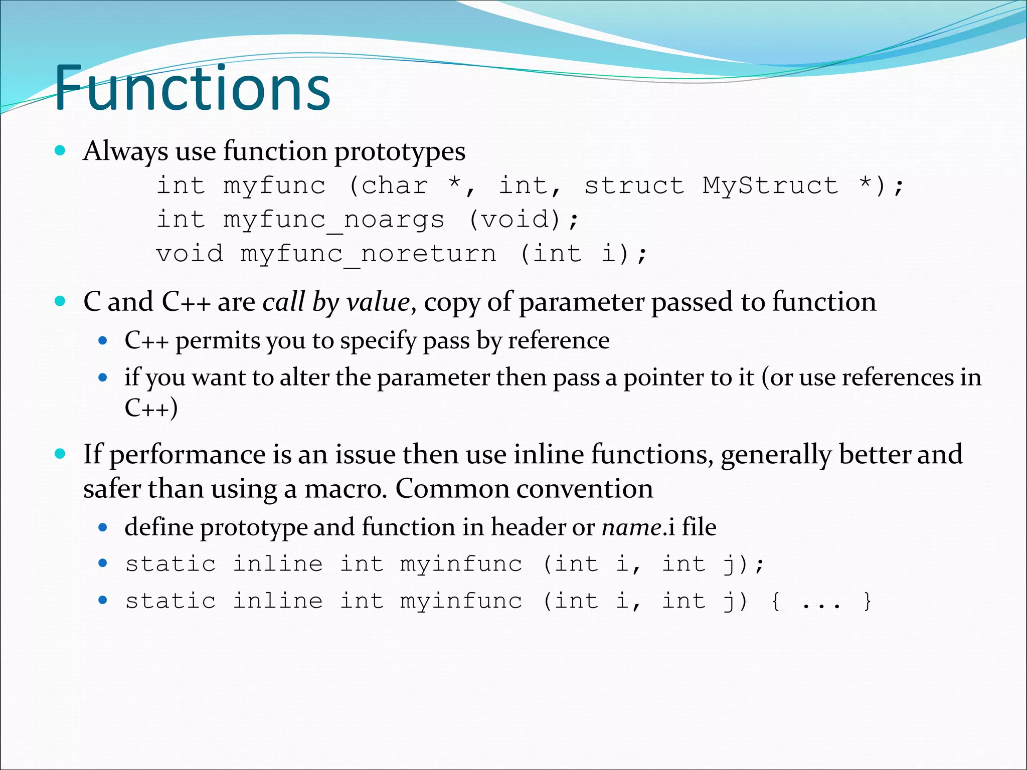 Functions
 Always use function prototypes
int myfunc (char *, int, struct MyStruct *);
int myfunc_noargs (void);
void myfunc_noreturn (int i);
 C and C++ are call by value, copy of parameter passed to function
 C++ permits you to specify pass by reference
 if you want to alter the parameter then pass a pointer to it (or use references in
C++)
 If performance is an issue then use inline functions, generally better and
safer than using a macro. Common convention
 define prototype and function in header or name.i file
 static inline int myinfunc (int i, int j);
 static inline int myinfunc (int i, int j) { ... }
 