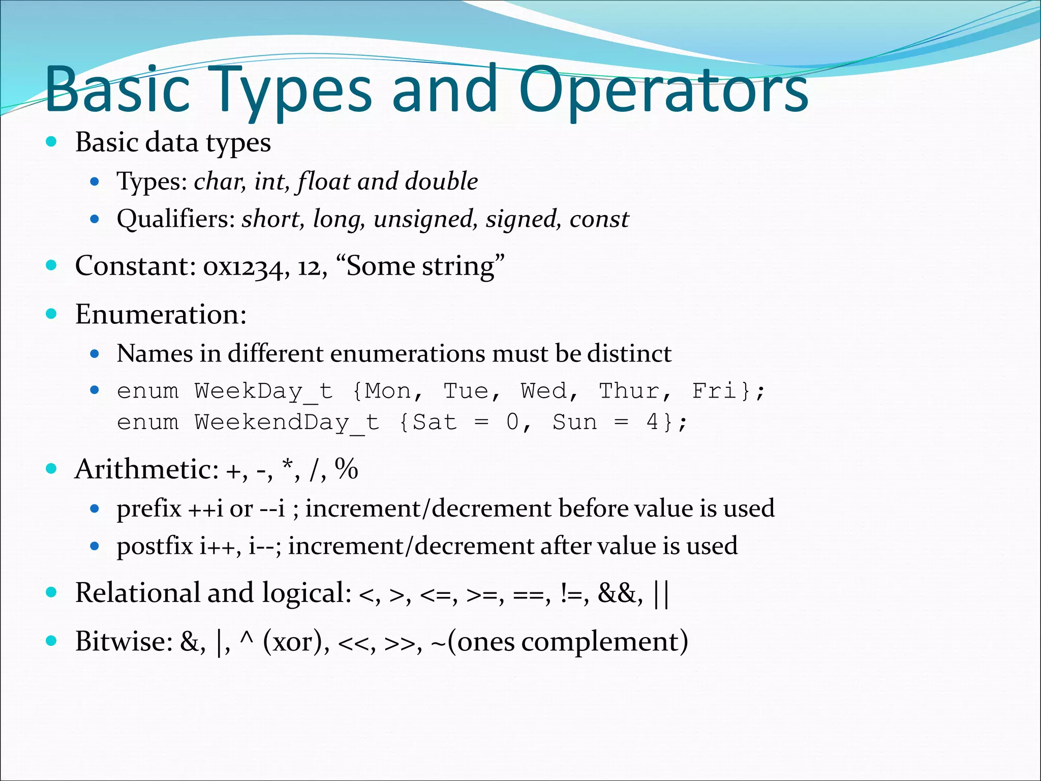 Basic Types and Operators
 Basic data types
 Types: char, int, float and double
 Qualifiers: short, long, unsigned, signed, const
 Constant: 0x1234, 12, “Some string”
 Enumeration:
 Names in different enumerations must be distinct
 enum WeekDay_t {Mon, Tue, Wed, Thur, Fri};
enum WeekendDay_t {Sat = 0, Sun = 4};
 Arithmetic: +, -, *, /, %
 prefix ++i or --i ; increment/decrement before value is used
 postfix i++, i--; increment/decrement after value is used
 Relational and logical: <, >, <=, >=, ==, !=, &&, ||
 Bitwise: &, |, ^ (xor), <<, >>, ~(ones complement)
 