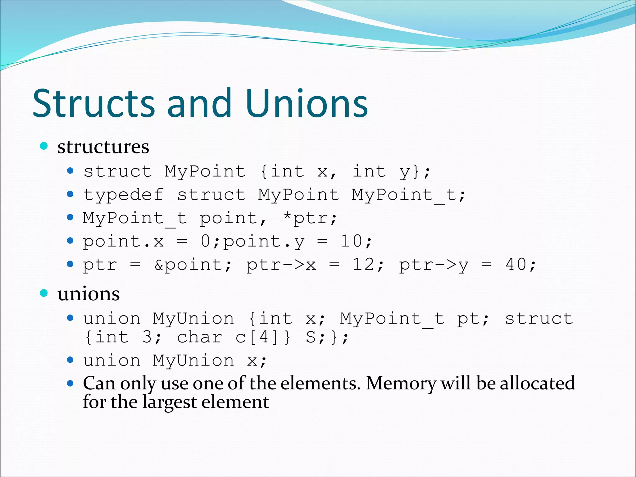 Structs and Unions
 structures
 struct MyPoint {int x, int y};
 typedef struct MyPoint MyPoint_t;
 MyPoint_t point, *ptr;
 point.x = 0;point.y = 10;
 ptr = &point; ptr->x = 12; ptr->y = 40;
 unions
 union MyUnion {int x; MyPoint_t pt; struct
{int 3; char c[4]} S;};
 union MyUnion x;
 Can only use one of the elements. Memory will be allocated
for the largest element
 