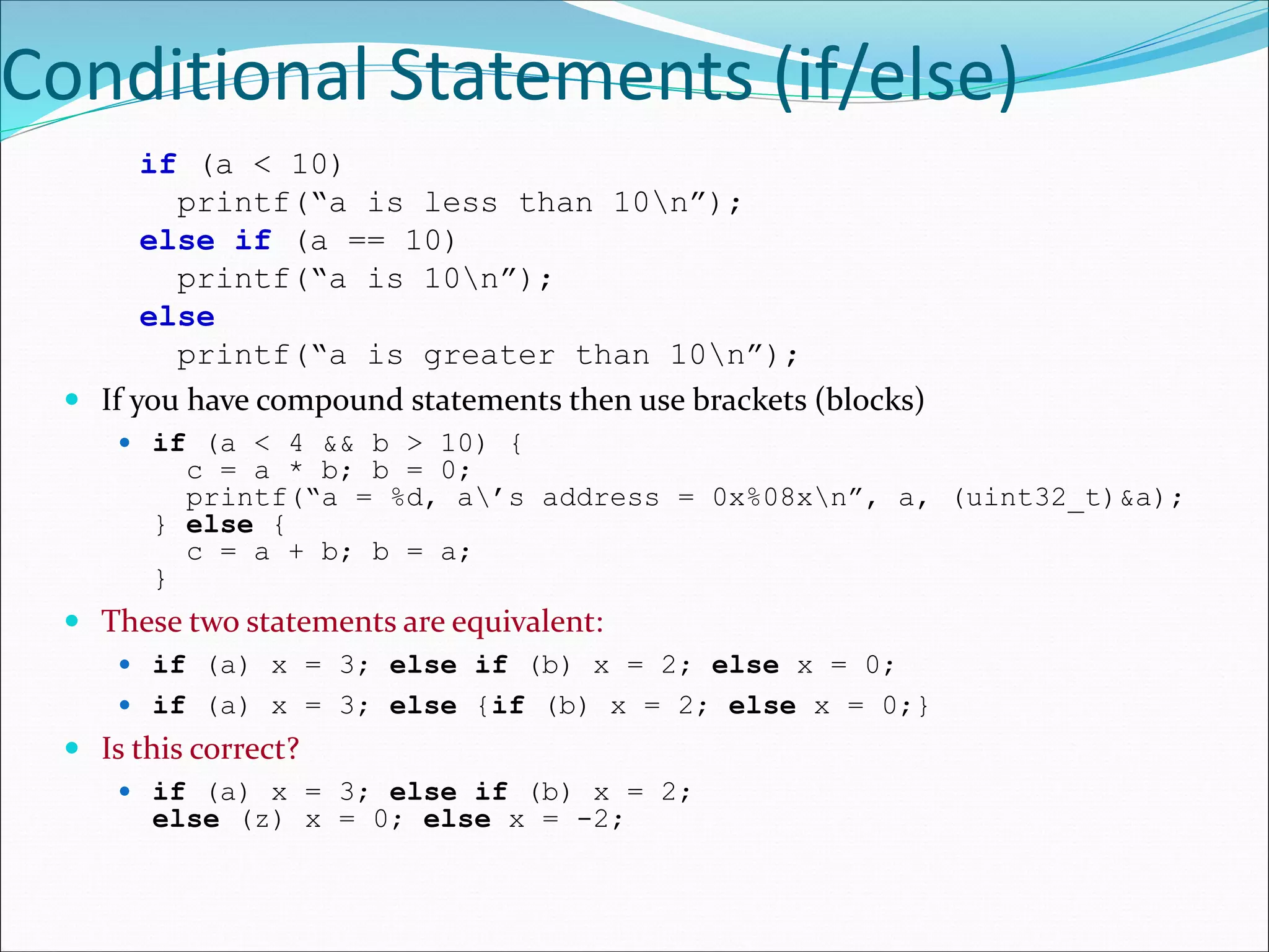 Conditional Statements (if/else)
if (a < 10)
printf(“a is less than 10n”);
else if (a == 10)
printf(“a is 10n”);
else
printf(“a is greater than 10n”);
 If you have compound statements then use brackets (blocks)
 if (a < 4 && b > 10) {
c = a * b; b = 0;
printf(“a = %d, a’s address = 0x%08xn”, a, (uint32_t)&a);
} else {
c = a + b; b = a;
}
 These two statements are equivalent:
 if (a) x = 3; else if (b) x = 2; else x = 0;
 if (a) x = 3; else {if (b) x = 2; else x = 0;}
 Is this correct?
 if (a) x = 3; else if (b) x = 2;
else (z) x = 0; else x = -2;
 