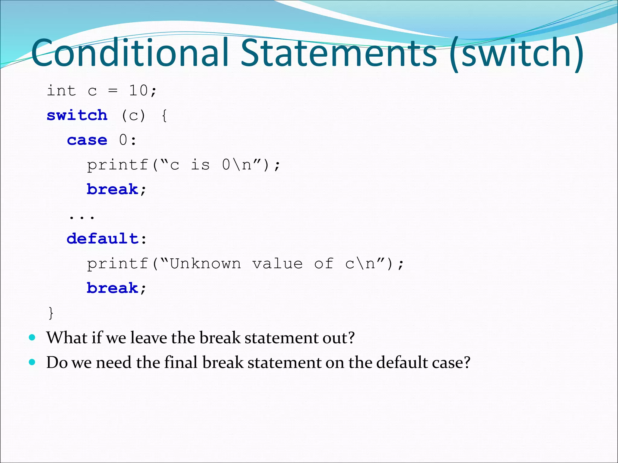 Conditional Statements (switch)
int c = 10;
switch (c) {
case 0:
printf(“c is 0n”);
break;
...
default:
printf(“Unknown value of cn”);
break;
}
 What if we leave the break statement out?
 Do we need the final break statement on the default case?
 