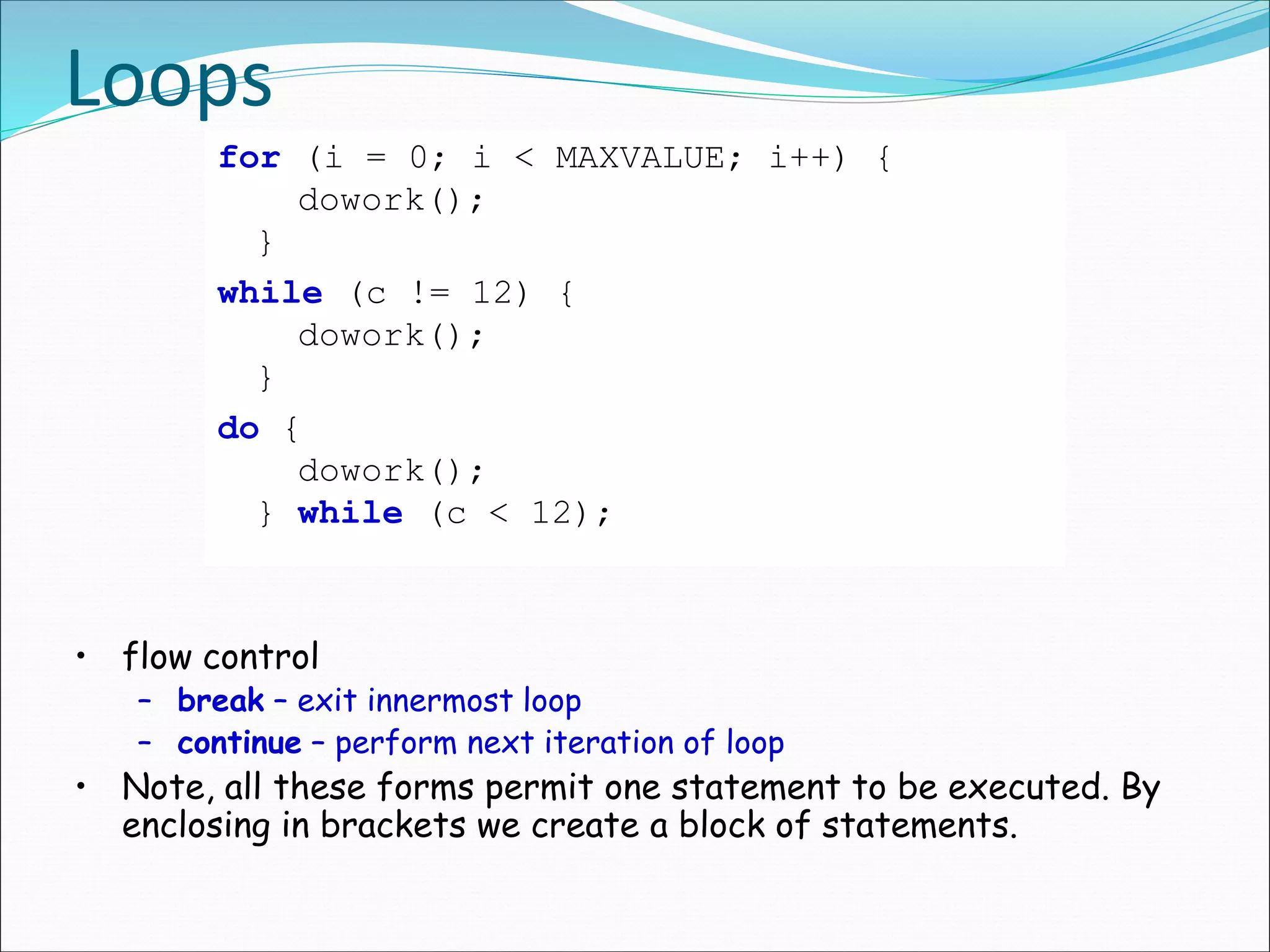 Loops
for (i = 0; i < MAXVALUE; i++) {
dowork();
}
while (c != 12) {
dowork();
}
do {
dowork();
} while (c < 12);
• flow control
– break – exit innermost loop
– continue – perform next iteration of loop
• Note, all these forms permit one statement to be executed. By
enclosing in brackets we create a block of statements.
 