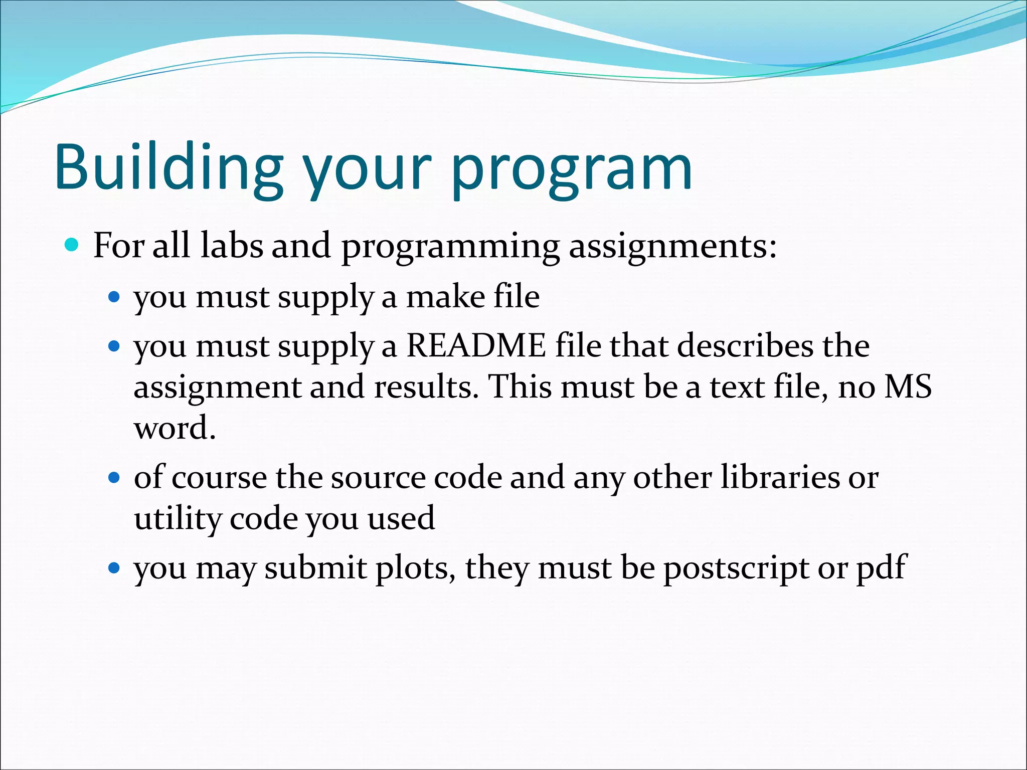 Building your program
 For all labs and programming assignments:
 you must supply a make file
 you must supply a README file that describes the
assignment and results. This must be a text file, no MS
word.
 of course the source code and any other libraries or
utility code you used
 you may submit plots, they must be postscript or pdf
 