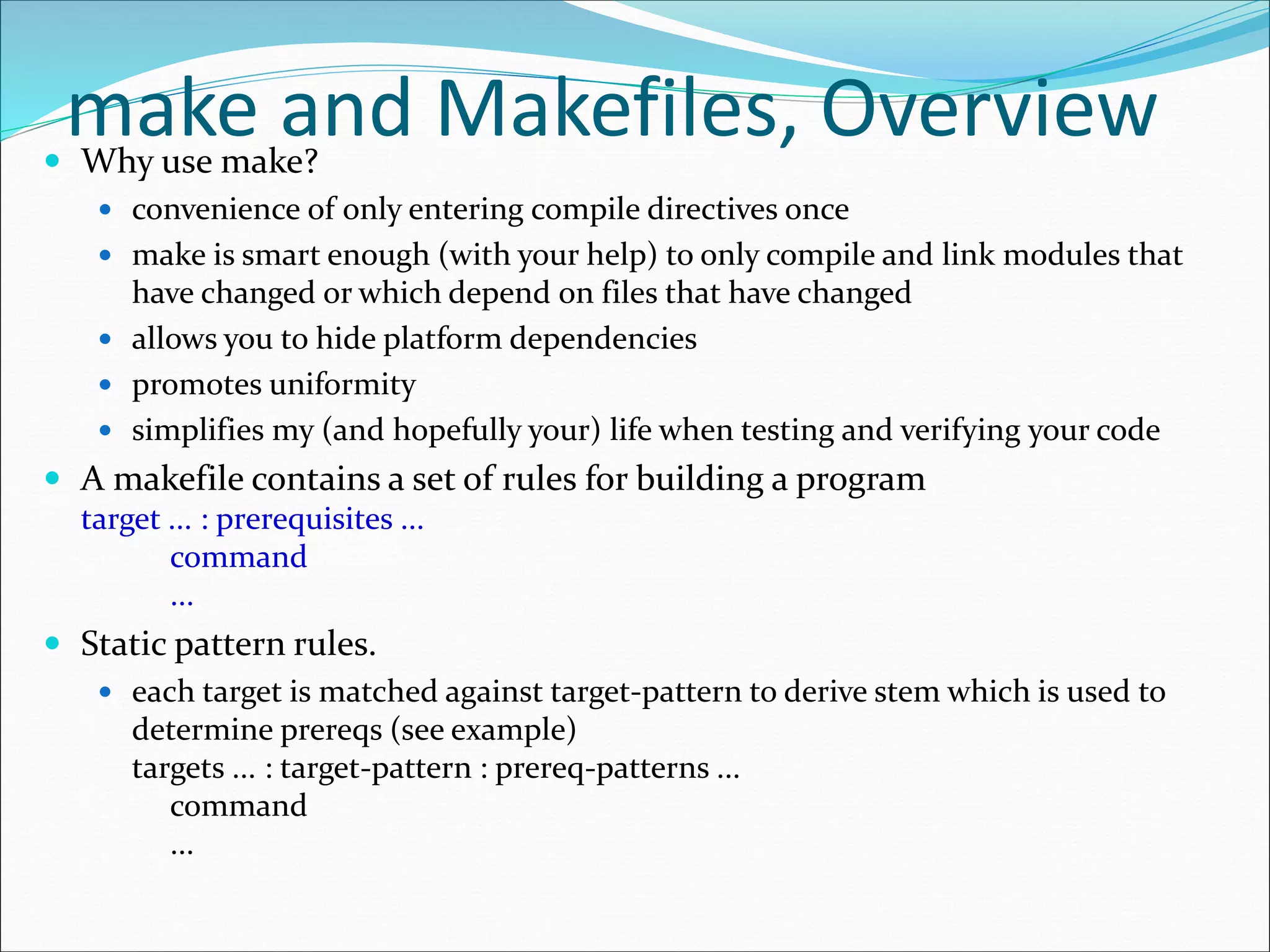 make and Makefiles, Overview Why use make?
 convenience of only entering compile directives once
 make is smart enough (with your help) to only compile and link modules that
have changed or which depend on files that have changed
 allows you to hide platform dependencies
 promotes uniformity
 simplifies my (and hopefully your) life when testing and verifying your code
 A makefile contains a set of rules for building a program
target ... : prerequisites ...
command
...
 Static pattern rules.
 each target is matched against target-pattern to derive stem which is used to
determine prereqs (see example)
targets ... : target-pattern : prereq-patterns ...
command
...
 