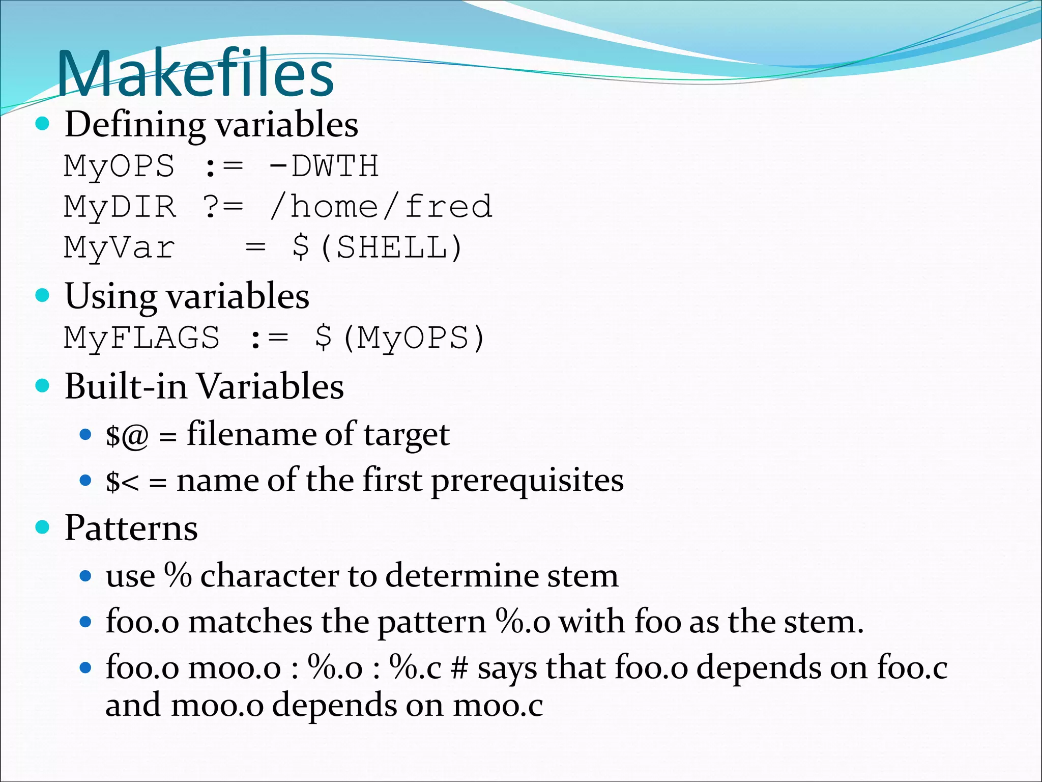Makefiles
 Defining variables
MyOPS := -DWTH
MyDIR ?= /home/fred
MyVar = $(SHELL)
 Using variables
MyFLAGS := $(MyOPS)
 Built-in Variables
 $@ = filename of target
 $< = name of the first prerequisites
 Patterns
 use % character to determine stem
 foo.o matches the pattern %.o with foo as the stem.
 foo.o moo.o : %.o : %.c # says that foo.o depends on foo.c
and moo.o depends on moo.c
 