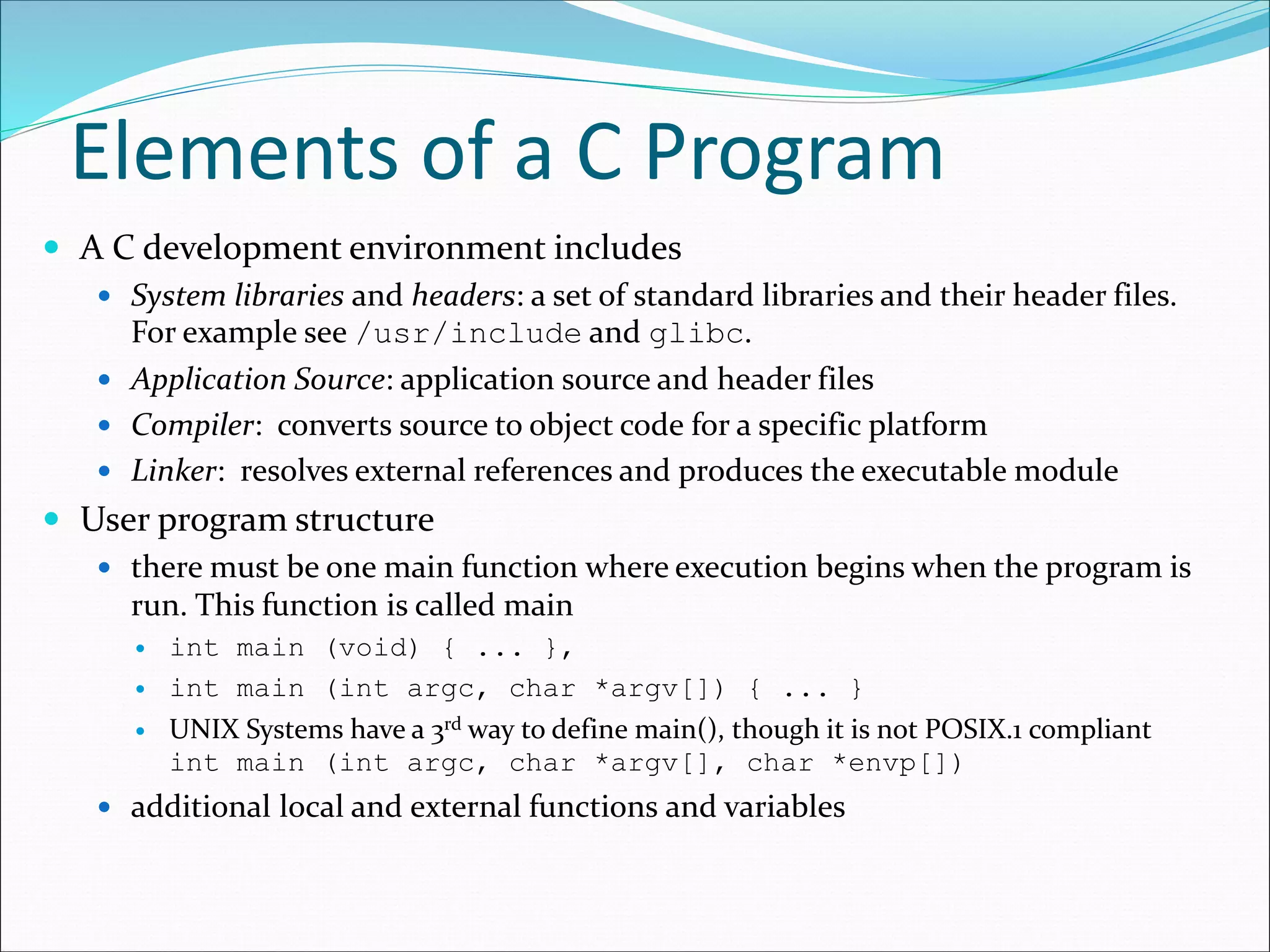 Elements of a C Program
 A C development environment includes
 System libraries and headers: a set of standard libraries and their header files.
For example see /usr/include and glibc.
 Application Source: application source and header files
 Compiler: converts source to object code for a specific platform
 Linker: resolves external references and produces the executable module
 User program structure
 there must be one main function where execution begins when the program is
run. This function is called main
 int main (void) { ... },
 int main (int argc, char *argv[]) { ... }
 UNIX Systems have a 3rd way to define main(), though it is not POSIX.1 compliant
int main (int argc, char *argv[], char *envp[])
 additional local and external functions and variables
 