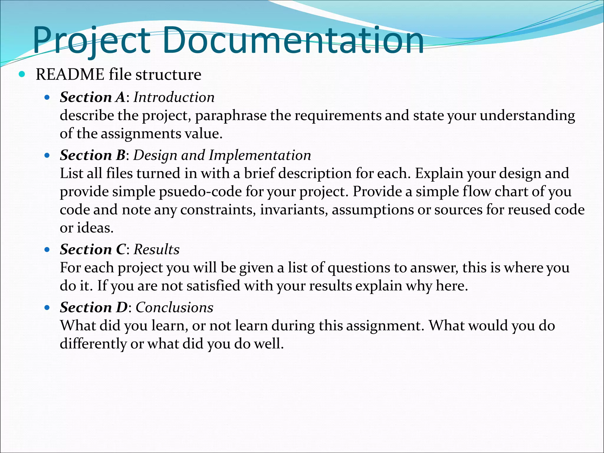 Project Documentation
 README file structure
 Section A: Introduction
describe the project, paraphrase the requirements and state your understanding
of the assignments value.
 Section B: Design and Implementation
List all files turned in with a brief description for each. Explain your design and
provide simple psuedo-code for your project. Provide a simple flow chart of you
code and note any constraints, invariants, assumptions or sources for reused code
or ideas.
 Section C: Results
For each project you will be given a list of questions to answer, this is where you
do it. If you are not satisfied with your results explain why here.
 Section D: Conclusions
What did you learn, or not learn during this assignment. What would you do
differently or what did you do well.
 