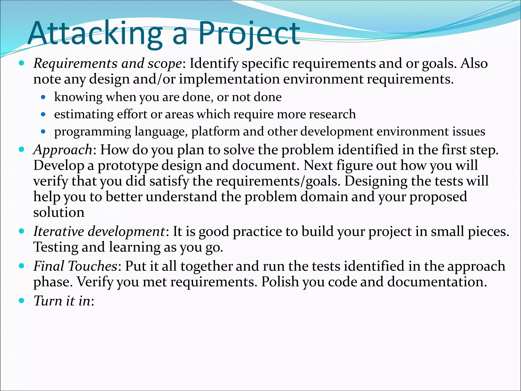 Attacking a Project
 Requirements and scope: Identify specific requirements and or goals. Also
note any design and/or implementation environment requirements.
 knowing when you are done, or not done
 estimating effort or areas which require more research
 programming language, platform and other development environment issues
 Approach: How do you plan to solve the problem identified in the first step.
Develop a prototype design and document. Next figure out how you will
verify that you did satisfy the requirements/goals. Designing the tests will
help you to better understand the problem domain and your proposed
solution
 Iterative development: It is good practice to build your project in small pieces.
Testing and learning as you go.
 Final Touches: Put it all together and run the tests identified in the approach
phase. Verify you met requirements. Polish you code and documentation.
 Turn it in:
 