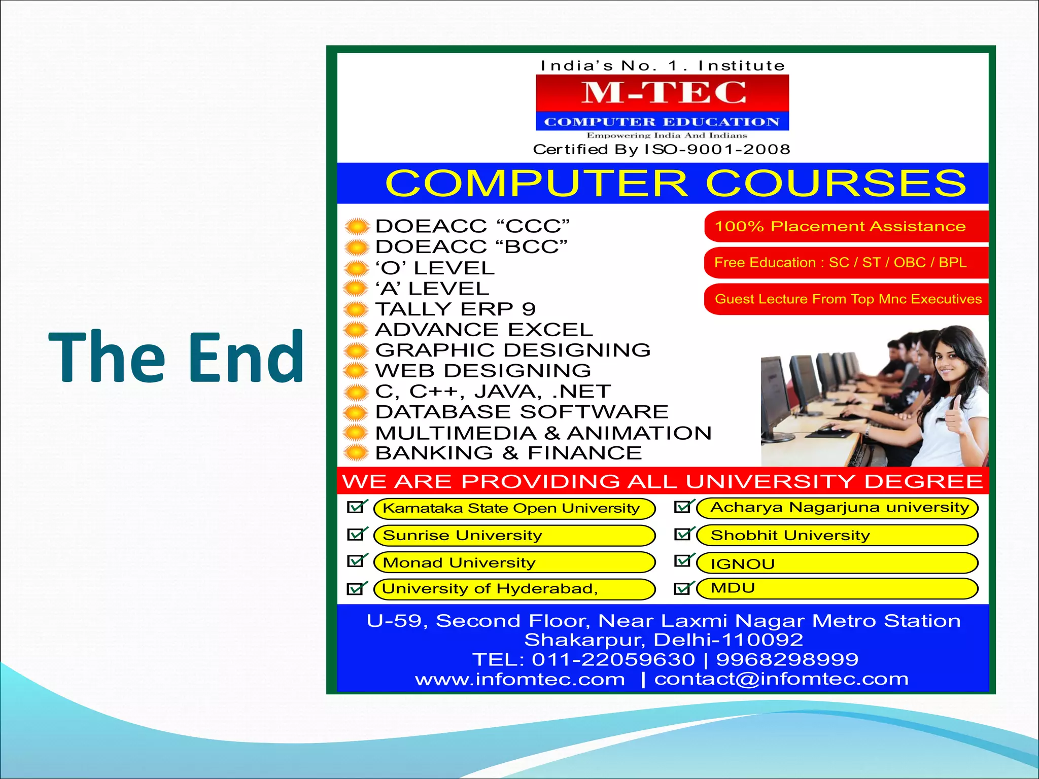 The End
I n d i a’ s N o . 1 . I n st i t u t e
Cer tified By I SO-9001-2008
DOEACC “CCC”
DOEACC “BCC”
‘O’ LEVEL
‘A’ LEVEL
TALLY ERP 9
ADVANCE EXCEL
GRAPHIC DESIGNING
WEB DESIGNING
C, C++, JAVA, .NET
DATABASE SOFTWARE
MULTIMEDIA & ANIMATION
BANKING & FINANCE
U-59, Second Floor, Near Laxmi Nagar Metro Station
Shakarpur, Delhi-110092
TEL: 011-22059630 | 9968298999
| contact@infomtec.com
Karnataka State Open University
Sunrise University
Monad University
University of Hyderabad, MDU
IGNOU
Shobhit University
Acharya Nagarjuna university
 