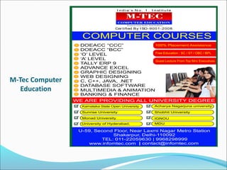 M-Tec Computer
Education
I n d i a’ s N o . 1 . I n st i t u t e
Cer tified By I SO-9001-2008
DOEACC “CCC”
DOEACC “BCC”
‘O’ LEVEL
‘A’ LEVEL
TALLY ERP 9
ADVANCE EXCEL
GRAPHIC DESIGNING
WEB DESIGNING
C, C++, JAVA, .NET
DATABASE SOFTWARE
MULTIMEDIA & ANIMATION
BANKING & FINANCE
U-59, Second Floor, Near Laxmi Nagar Metro Station
Shakarpur, Delhi-110092
TEL: 011-22059630 | 9968298999
| contact@infomtec.com
Karnataka State Open University
Sunrise University
Monad University
University of Hyderabad, MDU
IGNOU
Shobhit University
Acharya Nagarjuna university
 