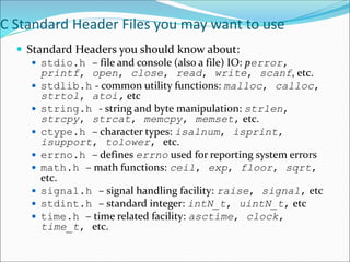 C Standard Header Files you may want to use
 Standard Headers you should know about:
 stdio.h – file and console (also a file) IO: perror,
printf, open, close, read, write, scanf, etc.
 stdlib.h - common utility functions: malloc, calloc,
strtol, atoi, etc
 string.h - string and byte manipulation: strlen,
strcpy, strcat, memcpy, memset, etc.
 ctype.h – character types: isalnum, isprint,
isupport, tolower, etc.
 errno.h – defines errno used for reporting system errors
 math.h – math functions: ceil, exp, floor, sqrt,
etc.
 signal.h – signal handling facility: raise, signal, etc
 stdint.h – standard integer: intN_t, uintN_t, etc
 time.h – time related facility: asctime, clock,
time_t, etc.
 