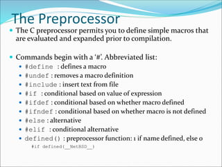 The Preprocessor
 The C preprocessor permits you to define simple macros that
are evaluated and expanded prior to compilation.
 Commands begin with a ‘#’. Abbreviated list:
 #define : defines a macro
 #undef : removes a macro definition
 #include : insert text from file
 #if : conditional based on value of expression
 #ifdef : conditional based on whether macro defined
 #ifndef : conditional based on whether macro is not defined
 #else : alternative
 #elif : conditional alternative
 defined() : preprocessor function: 1 if name defined, else 0
#if defined(__NetBSD__)
 