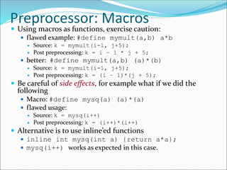 Preprocessor: Macros
 Using macros as functions, exercise caution:
 flawed example: #define mymult(a,b) a*b
 Source: k = mymult(i-1, j+5);
 Post preprocessing: k = i – 1 * j + 5;
 better: #define mymult(a,b) (a)*(b)
 Source: k = mymult(i-1, j+5);
 Post preprocessing: k = (i – 1)*(j + 5);
 Be careful of side effects, for example what if we did the
following
 Macro: #define mysq(a) (a)*(a)
 flawed usage:
 Source: k = mysq(i++)
 Post preprocessing: k = (i++)*(i++)
 Alternative is to use inline’ed functions
 inline int mysq(int a) {return a*a};
 mysq(i++) works as expected in this case.
 
