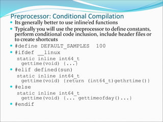 Preprocessor: Conditional Compilation
 Its generally better to use inline’ed functions
 Typically you will use the preprocessor to define constants,
perform conditional code inclusion, include header files or
to create shortcuts
 #define DEFAULT_SAMPLES 100
 #ifdef __linux
static inline int64_t
gettime(void) {...}
 #elif defined(sun)
static inline int64_t
gettime(void) {return (int64_t)gethrtime()}
 #else
static inline int64_t
gettime(void) {... gettimeofday()...}
 #endif
 