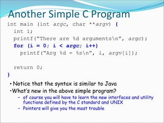 Another Simple C Program
int main (int argc, char **argv) {
int i;
printf(“There are %d argumentsn”, argc);
for (i = 0; i < argc; i++)
printf(“Arg %d = %sn”, i, argv[i]);
return 0;
}
• Notice that the syntax is similar to Java
•What’s new in the above simple program?
– of course you will have to learn the new interfaces and utility
functions defined by the C standard and UNIX
– Pointers will give you the most trouble
 