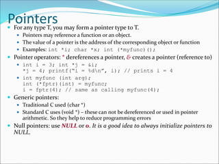 Pointers For any type T, you may form a pointer type to T.
 Pointers may reference a function or an object.
 The value of a pointer is the address of the corresponding object or function
 Examples: int *i; char *x; int (*myfunc)();
 Pointer operators: * dereferences a pointer, & creates a pointer (reference to)
 int i = 3; int *j = &i;
*j = 4; printf(“i = %dn”, i); // prints i = 4
 int myfunc (int arg);
int (*fptr)(int) = myfunc;
i = fptr(4); // same as calling myfunc(4);
 Generic pointers:
 Traditional C used (char *)
 Standard C uses (void *) – these can not be dereferenced or used in pointer
arithmetic. So they help to reduce programming errors
 Null pointers: use NULL or 0. It is a good idea to always initialize pointers to
NULL.
 