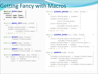 Getting Fancy with Macros
#define QNODE(type) 
struct { 
struct type *next; 
struct type **prev; 
}
#define QNODE_INIT(node, field) 
do { 
(node)->field.next = (node); 
(node)->field.prev = 
&(node)->field.next; 
} while ( /* */ 0 );
#define QFIRST(head, field) 
((head)->field.next)
#define QNEXT(node, field) 
((node)->field.next)
#define QEMPTY(head, field) 
((head)->field.next == (head))
#define QFOREACH(head, var, field) 
for ((var) = (head)->field.next; 
(var) != (head); 
(var) = (var)->field.next)
#define QINSERT_BEFORE(loc, node, field) 
do { 
*(loc)->field.prev = (node); 
(node)->field.prev = 
(loc)->field.prev; 
(loc)->field.prev = 
&((node)->field.next); 
(node)->field.next = (loc); 
} while (/* */0)
#define QINSERT_AFTER(loc, node, field) 
do { 
((loc)->field.next)->field.prev = 
&(node)->field.next; 
(node)->field.next = (loc)->field.next; 
(loc)->field.next = (node); 
(node)->field.prev = &(loc)->field.next; 
} while ( /* */ 0)
#define QREMOVE(node, field) 
do { 
*((node)->field.prev) = (node)->field.next;
((node)->field.next)->field.prev = 
(node)->field.prev; 
(node)->field.next = (node); 
(node)->field.prev = &((node)->field.next);
} while ( /* */ 0)
 