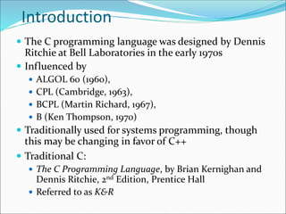 Introduction
 The C programming language was designed by Dennis
Ritchie at Bell Laboratories in the early 1970s
 Influenced by
 ALGOL 60 (1960),
 CPL (Cambridge, 1963),
 BCPL (Martin Richard, 1967),
 B (Ken Thompson, 1970)
 Traditionally used for systems programming, though
this may be changing in favor of C++
 Traditional C:
 The C Programming Language, by Brian Kernighan and
Dennis Ritchie, 2nd Edition, Prentice Hall
 Referred to as K&R
 