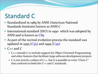 Standard C
 Standardized in 1989 by ANSI (American National
Standards Institute) known as ANSI C
 International standard (ISO) in 1990 which was adopted by
ANSI and is known as C89
 As part of the normal evolution process the standard was
updated in 1995 (C95) and 1999 (C99)
 C++ and C
 C++ extends C to include support for Object Oriented Programming
and other features that facilitate large software development projects
 C is not strictly a subset of C++, but it is possible to write “Clean C”
that conforms to both the C++ and C standards.
 