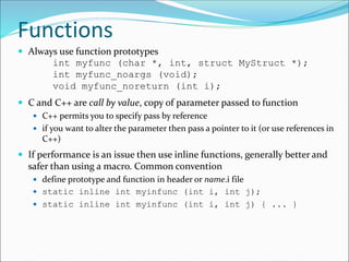 Functions
 Always use function prototypes
int myfunc (char *, int, struct MyStruct *);
int myfunc_noargs (void);
void myfunc_noreturn (int i);
 C and C++ are call by value, copy of parameter passed to function
 C++ permits you to specify pass by reference
 if you want to alter the parameter then pass a pointer to it (or use references in
C++)
 If performance is an issue then use inline functions, generally better and
safer than using a macro. Common convention
 define prototype and function in header or name.i file
 static inline int myinfunc (int i, int j);
 static inline int myinfunc (int i, int j) { ... }
 