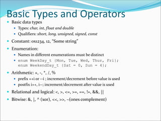 Basic Types and Operators
 Basic data types
 Types: char, int, float and double
 Qualifiers: short, long, unsigned, signed, const
 Constant: 0x1234, 12, “Some string”
 Enumeration:
 Names in different enumerations must be distinct
 enum WeekDay_t {Mon, Tue, Wed, Thur, Fri};
enum WeekendDay_t {Sat = 0, Sun = 4};
 Arithmetic: +, -, *, /, %
 prefix ++i or --i ; increment/decrement before value is used
 postfix i++, i--; increment/decrement after value is used
 Relational and logical: <, >, <=, >=, ==, !=, &&, ||
 Bitwise: &, |, ^ (xor), <<, >>, ~(ones complement)
 