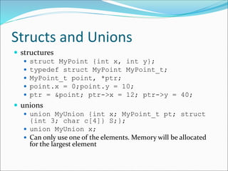 Structs and Unions
 structures
 struct MyPoint {int x, int y};
 typedef struct MyPoint MyPoint_t;
 MyPoint_t point, *ptr;
 point.x = 0;point.y = 10;
 ptr = &point; ptr->x = 12; ptr->y = 40;
 unions
 union MyUnion {int x; MyPoint_t pt; struct
{int 3; char c[4]} S;};
 union MyUnion x;
 Can only use one of the elements. Memory will be allocated
for the largest element
 
