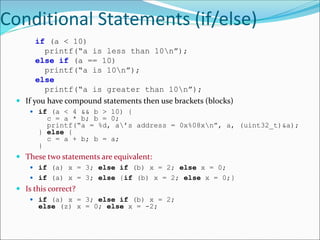 Conditional Statements (if/else)
if (a < 10)
printf(“a is less than 10n”);
else if (a == 10)
printf(“a is 10n”);
else
printf(“a is greater than 10n”);
 If you have compound statements then use brackets (blocks)
 if (a < 4 && b > 10) {
c = a * b; b = 0;
printf(“a = %d, a’s address = 0x%08xn”, a, (uint32_t)&a);
} else {
c = a + b; b = a;
}
 These two statements are equivalent:
 if (a) x = 3; else if (b) x = 2; else x = 0;
 if (a) x = 3; else {if (b) x = 2; else x = 0;}
 Is this correct?
 if (a) x = 3; else if (b) x = 2;
else (z) x = 0; else x = -2;
 