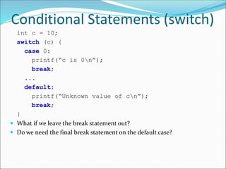 Conditional Statements (switch)
int c = 10;
switch (c) {
case 0:
printf(“c is 0n”);
break;
...
default:
printf(“Unknown value of cn”);
break;
}
 What if we leave the break statement out?
 Do we need the final break statement on the default case?
 