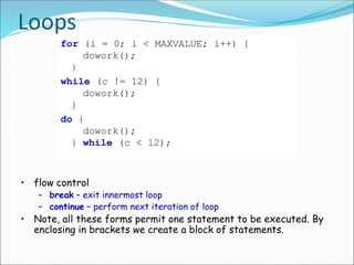 Loops
for (i = 0; i < MAXVALUE; i++) {
dowork();
}
while (c != 12) {
dowork();
}
do {
dowork();
} while (c < 12);
• flow control
– break – exit innermost loop
– continue – perform next iteration of loop
• Note, all these forms permit one statement to be executed. By
enclosing in brackets we create a block of statements.
 