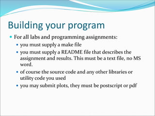 Building your program
 For all labs and programming assignments:
 you must supply a make file
 you must supply a README file that describes the
assignment and results. This must be a text file, no MS
word.
 of course the source code and any other libraries or
utility code you used
 you may submit plots, they must be postscript or pdf
 