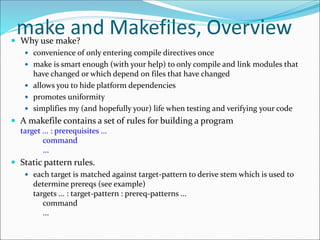 make and Makefiles, Overview Why use make?
 convenience of only entering compile directives once
 make is smart enough (with your help) to only compile and link modules that
have changed or which depend on files that have changed
 allows you to hide platform dependencies
 promotes uniformity
 simplifies my (and hopefully your) life when testing and verifying your code
 A makefile contains a set of rules for building a program
target ... : prerequisites ...
command
...
 Static pattern rules.
 each target is matched against target-pattern to derive stem which is used to
determine prereqs (see example)
targets ... : target-pattern : prereq-patterns ...
command
...
 