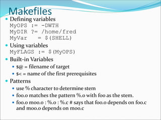 Makefiles
 Defining variables
MyOPS := -DWTH
MyDIR ?= /home/fred
MyVar = $(SHELL)
 Using variables
MyFLAGS := $(MyOPS)
 Built-in Variables
 $@ = filename of target
 $< = name of the first prerequisites
 Patterns
 use % character to determine stem
 foo.o matches the pattern %.o with foo as the stem.
 foo.o moo.o : %.o : %.c # says that foo.o depends on foo.c
and moo.o depends on moo.c
 