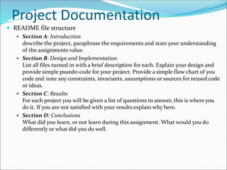 Project Documentation
 README file structure
 Section A: Introduction
describe the project, paraphrase the requirements and state your understanding
of the assignments value.
 Section B: Design and Implementation
List all files turned in with a brief description for each. Explain your design and
provide simple psuedo-code for your project. Provide a simple flow chart of you
code and note any constraints, invariants, assumptions or sources for reused code
or ideas.
 Section C: Results
For each project you will be given a list of questions to answer, this is where you
do it. If you are not satisfied with your results explain why here.
 Section D: Conclusions
What did you learn, or not learn during this assignment. What would you do
differently or what did you do well.
 