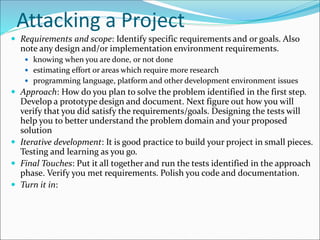 Attacking a Project
 Requirements and scope: Identify specific requirements and or goals. Also
note any design and/or implementation environment requirements.
 knowing when you are done, or not done
 estimating effort or areas which require more research
 programming language, platform and other development environment issues
 Approach: How do you plan to solve the problem identified in the first step.
Develop a prototype design and document. Next figure out how you will
verify that you did satisfy the requirements/goals. Designing the tests will
help you to better understand the problem domain and your proposed
solution
 Iterative development: It is good practice to build your project in small pieces.
Testing and learning as you go.
 Final Touches: Put it all together and run the tests identified in the approach
phase. Verify you met requirements. Polish you code and documentation.
 Turn it in:
 