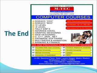The End
I n d i a’ s N o . 1 . I n st i t u t e
Cer tified By I SO-9001-2008
DOEACC “CCC”
DOEACC “BCC”
‘O’ LEVEL
‘A’ LEVEL
TALLY ERP 9
ADVANCE EXCEL
GRAPHIC DESIGNING
WEB DESIGNING
C, C++, JAVA, .NET
DATABASE SOFTWARE
MULTIMEDIA & ANIMATION
BANKING & FINANCE
U-59, Second Floor, Near Laxmi Nagar Metro Station
Shakarpur, Delhi-110092
TEL: 011-22059630 | 9968298999
| contact@infomtec.com
Karnataka State Open University
Sunrise University
Monad University
University of Hyderabad, MDU
IGNOU
Shobhit University
Acharya Nagarjuna university
 