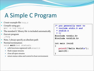 A Simple C Program
 Create example file: try.c
 Compile using gcc:
gcc –o try try.c
 The standard C library libc is included automatically
 Execute program
./try
 Note, I always specify an absolute path
 Normal termination:
void exit(int status);
 calls functions registered with atexit()
 flush output streams
 close all open streams
 return status value and control to host environment
/* you generally want to
* include stdio.h and
* stdlib.h
* */
#include <stdio.h>
#include <stdlib.h>
int main (void)
{
printf(“Hello Worldn”);
exit(0);
}
 