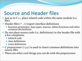 Source and Header files
 Just as in C++, place related code within the same module (i.e.
file).
 Header files (*.h) export interface definitions
 function prototypes, data types, macros, inline functions and other
common declarations
 Do not place source code (i.e. definitions) in the header file with
a few exceptions.
 inline’d code
 class definitions
 const definitions
 C preprocessor (cpp) is used to insert common definitions into
source files
 There are other cool things you can do with the preprocessor
 