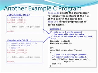 Another Example C Program
example.c
/* this is a C-style comment
* You generally want to palce
* all file includes at start of file
* */
#include <stdio.h>
#include <stdlib.h>
int
main (int argc, char **argv)
{
// this is a C++-style comment
// printf prototype in stdio.h
printf(“Hello, Prog name = %sn”,
argv[0]);
exit(0);
}
/* comments */
#ifndef _STDIO_H
#define _STDIO_H
... definitions and protoypes
#endif
/usr/include/stdio.h
/* prevents including file
* contents multiple
* times */
#ifndef _STDLIB_H
#define _STDLIB_H
... definitions and protoypes
#endif
/usr/include/stdlib.h
#include directs the preprocessor
to “include” the contents of the file
at this point in the source file.
#define directs preprocessor to
define macros.
 
