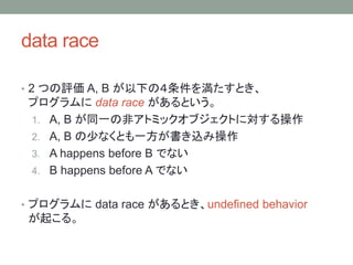 data race
? 2 Ĥu A, B ¤Σ򜺤Ȥ
ץ data race Ȥ
1. A, B ͬһηǥȥߥå֥Ȥˌ
2. A, B ٤ʤȤһz߲
3. A happens before B Ǥʤ
4. B happens before A Ǥʤ
? ץ data race Ȥundefined behavior
𤳤롣
 