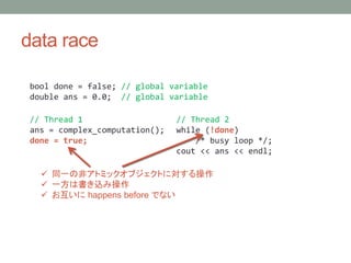 data race
bool done = false; // global variable
double ans = 0.0; // global variable
// Thread 1
ans = complex_computation();
done = true;
// Thread 2
while (!done)
/* busy loop */;
cout << ans << endl;
? ͬһηǥȥߥå֥Ȥˌ
? һϕz߲
?  happens before Ǥʤ
 