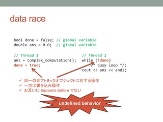 data race
bool done = false; // global variable
double ans = 0.0; // global variable
// Thread 1
ans = complex_computation();
done = true;
// Thread 2
while (!done)
/* busy loop */;
cout << ans << endl;
? ͬһηǥȥߥå֥Ȥˌ
? һϕz߲
?  happens before Ǥʤ
undefined behavior
 