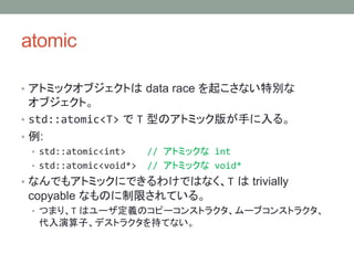 atomic
? ȥߥå֥Ȥ data race 𤳤ʤ؄e
֥ȡ
? std::atomic<T>  T ͤΥȥߥå椬֤롣
? :
? std::atomic<int> // ȥߥå int
? std::atomic<void*> // ȥߥå void*
? ʤǤ⥢ȥߥåˤǤ櫓ǤϤʤT  trivially
copyable ʤΤޤƤ롣
? ĤޤꡢT ϥ`xΥԩ`󥹥ȥ饯`֥󥹥ȥ饯
ӡǥȥ饯֤Ƥʤ
 