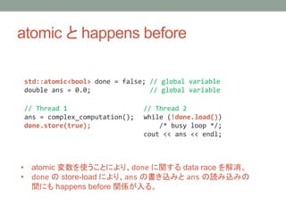 atomic  happens before
std::atomic<bool> done = false; // global variable
double ans = 0.0; // global variable
// Thread 1
ans = complex_computation();
done.store(true);
// Thread 2
while (!done.load())
/* busy loop */;
cout << ans << endl;
? atomic ʹȤˤꡢdone v data race 
? done  store-load ˤꡢans Εzߤ ans izߤ
gˤ happens before vS롣
 