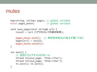 mutex
map<string, string> pages; // global variable
mutex pages_mutex; // global variable
void save_page(const string& url) {
result = (url ˥ݤȡ);
pages_mutex.lock(); // ⰲȫԤϤȤꤢäƤ
pages[url] = result;
pages_mutex.unlock();
}
int main() {
// KФ˥֥Ȥ򥯥`
thread t1(save_page, "http://foo");
thread t2(save_page, "http://bar");
t1.join(); t2.join();
}
 