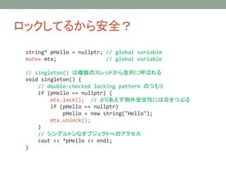 åƤ뤫鰲ȫ
string* pHello = nullptr; // global variable
mutex mtx; // global variable
// singleton() }ΥåɤKФ˺Ф
void singleton() {
// double-checked locking pattern ΤĤ
if (pHello == nullptr) {
mtx.lock(); // ȤꤢⰲȫԤˤĿĤ֤
if (pHello == nullptr)
pHello = new string("Hello");
mtx.unlock();
}
// 󥰥ȥʥ֥ȤؤΥ
cout << *pHello << endl;
}
 