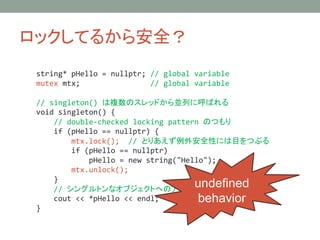 åƤ뤫鰲ȫ
string* pHello = nullptr; // global variable
mutex mtx; // global variable
// singleton() }ΥåɤKФ˺Ф
void singleton() {
// double-checked locking pattern ΤĤ
if (pHello == nullptr) {
mtx.lock(); // ȤꤢⰲȫԤˤĿĤ֤
if (pHello == nullptr)
pHello = new string("Hello");
mtx.unlock();
}
// 󥰥ȥʥ֥ȤؤΥ
cout << *pHello << endl;
}
undefined
behavior
 
