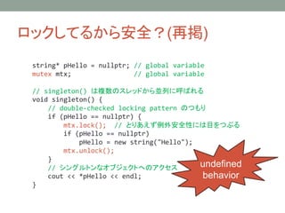 åƤ뤫鰲ȫ(ْ)
string* pHello = nullptr; // global variable
mutex mtx; // global variable
// singleton() }ΥåɤKФ˺Ф
void singleton() {
// double-checked locking pattern ΤĤ
if (pHello == nullptr) {
mtx.lock(); // ȤꤢⰲȫԤˤĿĤ֤
if (pHello == nullptr)
pHello = new string("Hello");
mtx.unlock();
}
// 󥰥ȥʥ֥ȤؤΥ
cout << *pHello << endl;
}
undefined
behavior
 