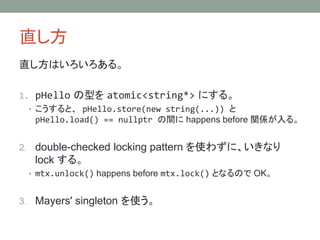 ֱ
ֱϤ롣
1. pHello ͤ atomic<string*> ˤ롣
? ȡ pHello.store(new string(...)) 
pHello.load() == nullptr g happens before vS롣
2. double-checked locking pattern ʹ鷺ˡʤ
lock 롣
? mtx.unlock() happens before mtx.lock() ȤʤΤ OK
3. Mayers' singleton ʹ
 