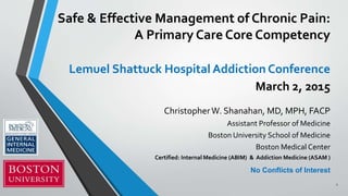 Safe & Effective Management of Chronic Pain:
A Primary Care Core Competency
Lemuel Shattuck Hospital Addiction Conference
March 2, 2015
ChristopherW. Shanahan, MD, MPH, FACP
Assistant Professor of Medicine
Boston University School of Medicine
Boston Medical Center
Certified: Internal Medicine (ABIM) & Addiction Medicine (ASAM )
No Conflicts of Interest
1
 